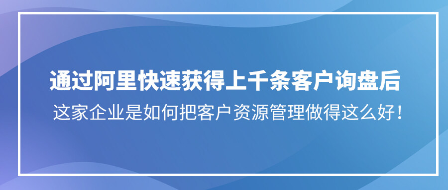 通過阿里快速獲得上千條客戶詢盤后，這家企業是如何把客戶資源管理做得這么好！